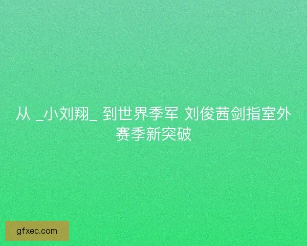 从 _小刘翔_ 到世界季军 刘俊茜剑指室外赛季新突破