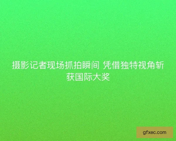 摄影记者现场抓拍瞬间 凭借独特视角斩获国际大奖