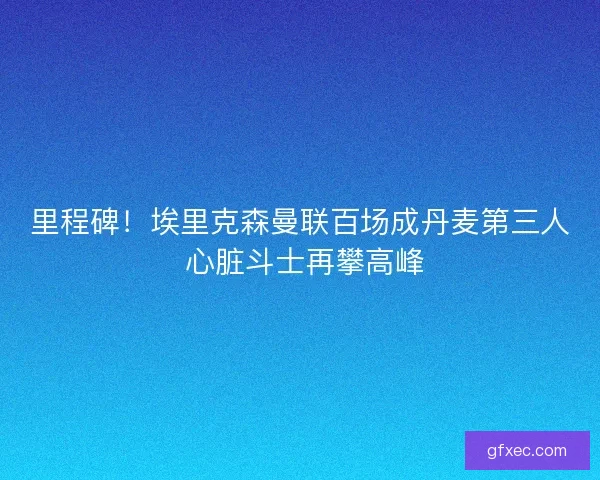 里程碑！埃里克森曼联百场成丹麦第三人 心脏斗士再攀高峰