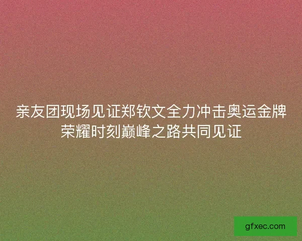亲友团现场见证郑钦文全力冲击奥运金牌荣耀时刻巅峰之路共同见证
