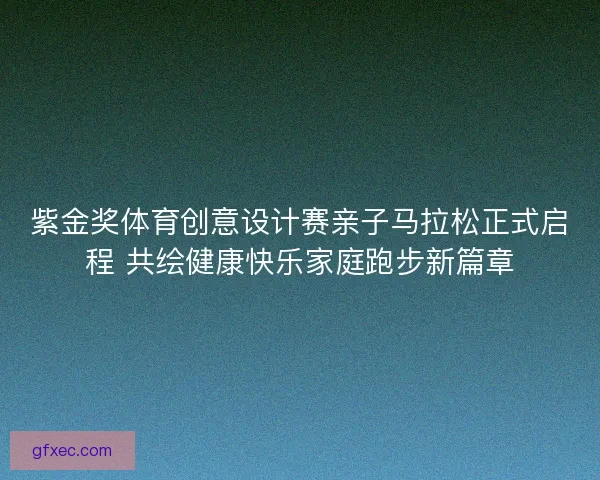 紫金奖体育创意设计赛亲子马拉松正式启程 共绘健康快乐家庭跑步新篇章