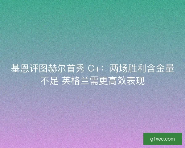 基恩评图赫尔首秀 C+：两场胜利含金量不足 英格兰需更高效表现