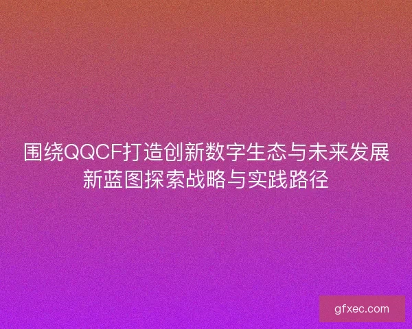 围绕QQCF打造创新数字生态与未来发展新蓝图探索战略与实践路径