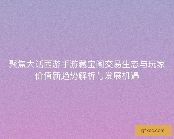 聚焦大话西游手游藏宝阁交易生态与玩家价值新趋势解析与发展机遇 聚焦大话西游手游藏宝阁交易生态与玩家价值新趋势解析与发展机遇