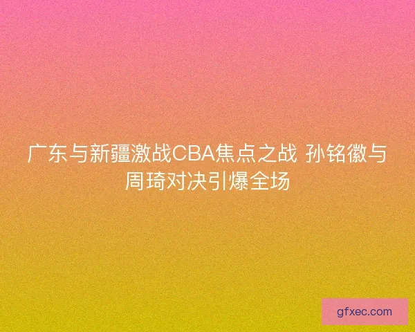 广东与新疆激战CBA焦点之战 孙铭徽与周琦对决引爆全场 广东与新疆激战CBA焦点之战 孙铭徽与周琦对决引爆全场