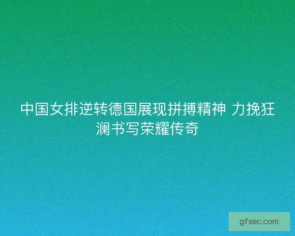中国女排逆转德国展现拼搏精神 力挽狂澜书写荣耀传奇 中国女排逆转德国展现拼搏精神 力挽狂澜书写荣耀传奇