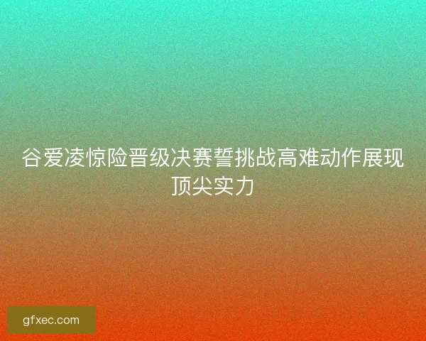 谷爱凌惊险晋级决赛誓挑战高难动作展现顶尖实力