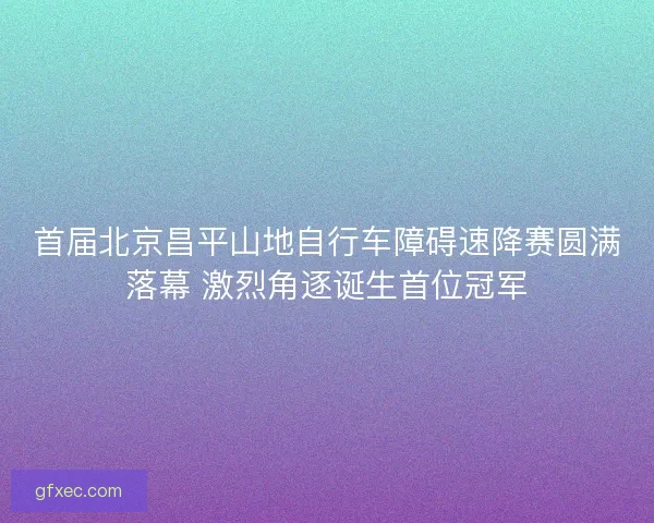 首届北京昌平山地自行车障碍速降赛圆满落幕 激烈角逐诞生首位冠军