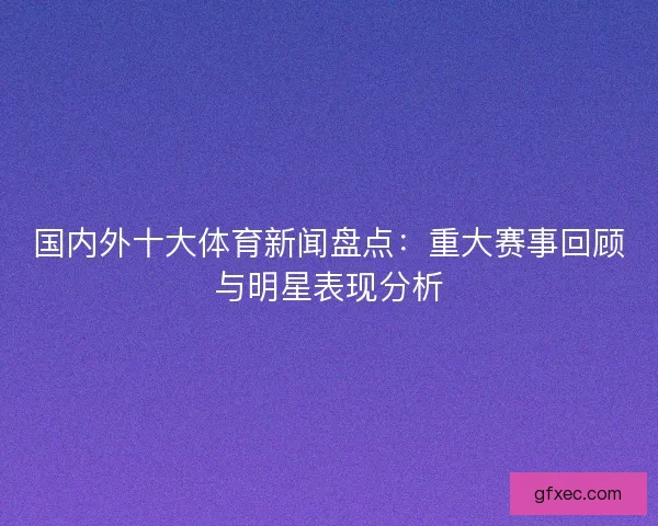 国内外十大体育新闻盘点：重大赛事回顾与明星表现分析