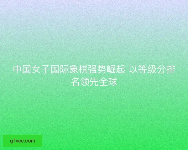 中国女子国际象棋强势崛起 以等级分排名领先全球