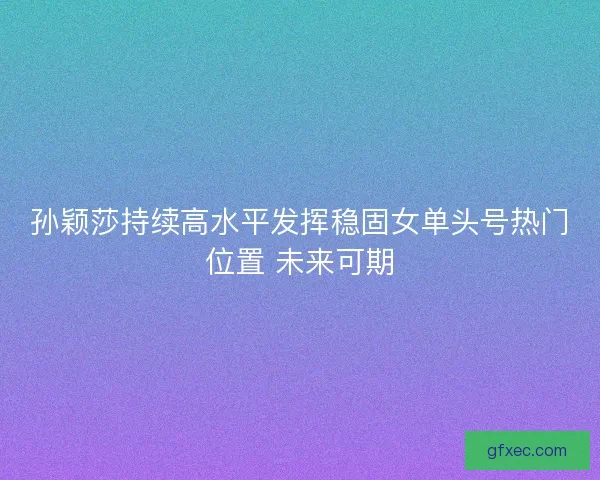 孙颖莎持续高水平发挥稳固女单头号热门位置 未来可期