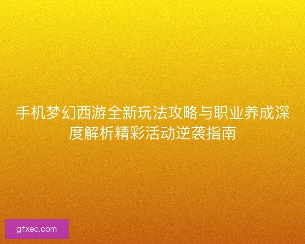 手机梦幻西游全新玩法攻略与职业养成深度解析精彩活动逆袭指南