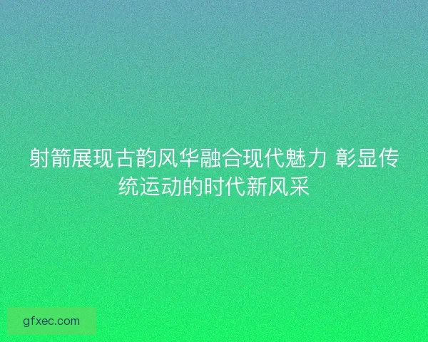 射箭展现古韵风华融合现代魅力 彰显传统运动的时代新风采 射箭展现古韵风华融合现代魅力 彰显传统运动的时代新风采