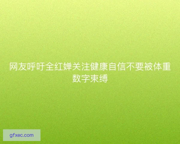 网友呼吁全红婵关注健康自信不要被体重数字束缚 网友呼吁全红婵关注健康自信不要被体重数字束缚