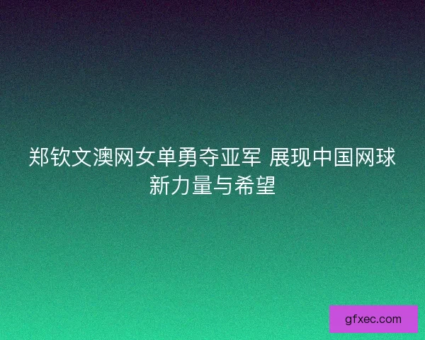 郑钦文澳网女单勇夺亚军 展现中国网球新力量与希望