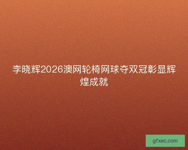 李晓辉2026澳网轮椅网球夺双冠彰显辉煌成就