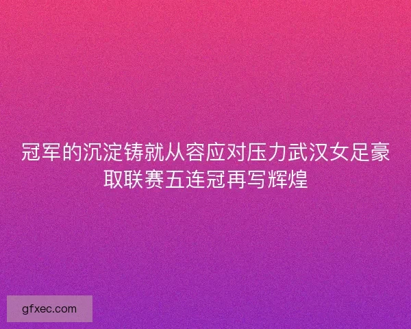 冠军的沉淀铸就从容应对压力武汉女足豪取联赛五连冠再写辉煌 冠军的沉淀铸就从容应对压力武汉女足豪取联赛五连冠再写辉煌