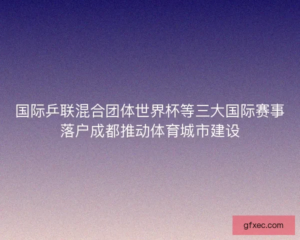 国际乒联混合团体世界杯等三大国际赛事落户成都推动体育城市建设