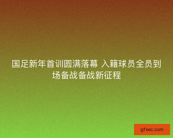 国足新年首训圆满落幕 入籍球员全员到场备战备战新征程