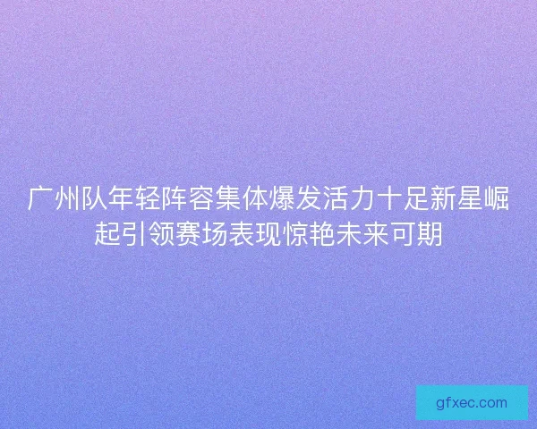广州队年轻阵容集体爆发活力十足新星崛起引领赛场表现惊艳未来可期