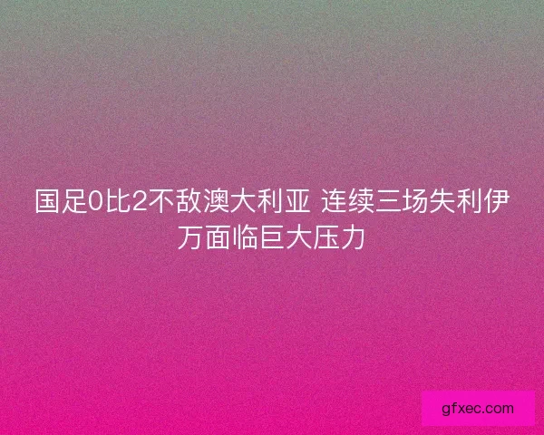 国足0比2不敌澳大利亚 连续三场失利伊万面临巨大压力